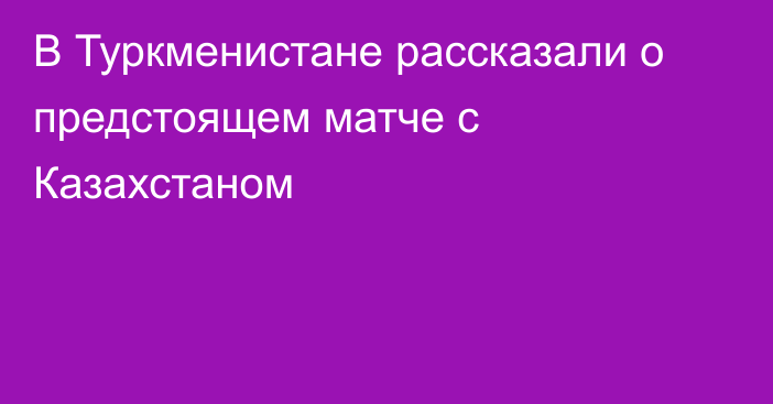 В Туркменистане рассказали о предстоящем матче с Казахстаном