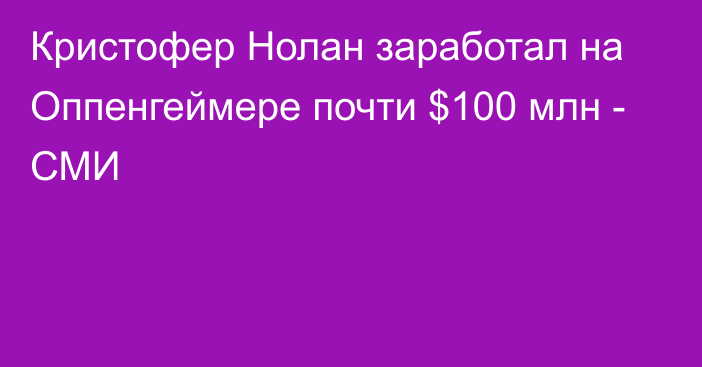 Кристофер Нолан заработал на Оппенгеймере почти $100 млн - СМИ