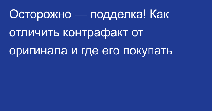 Осторожно — подделка! Как отличить контрафакт от оригинала и где его покупать