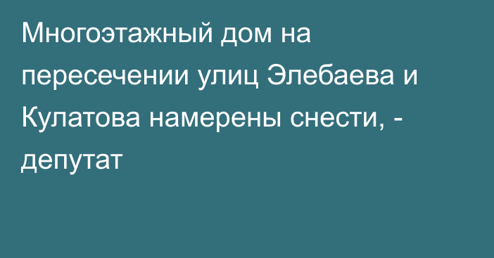 Многоэтажный дом на пересечении улиц Элебаева и Кулатова намерены снести, - депутат