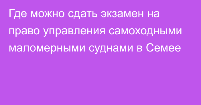 Где можно сдать экзамен на право управления самоходными маломерными суднами в Семее