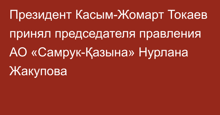 Президент Касым-Жомарт Токаев принял председателя правления АО «Самрук-Қазына» Нурлана Жакупова