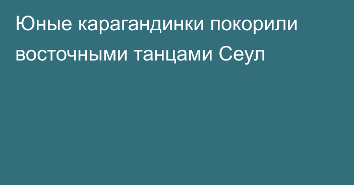 Юные карагандинки покорили восточными танцами Сеул