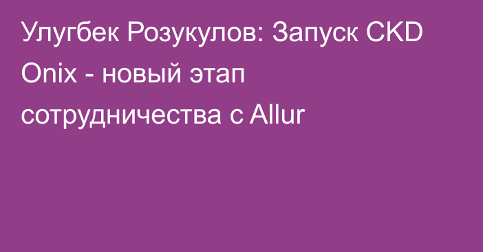 Улугбек Розукулов: Запуск CKD Onix - новый этап сотрудничества с Allur