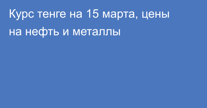 Курс тенге на 15 марта, цены на нефть и металлы