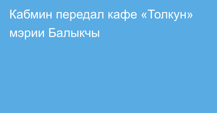 Кабмин передал кафе «Толкун» мэрии Балыкчы