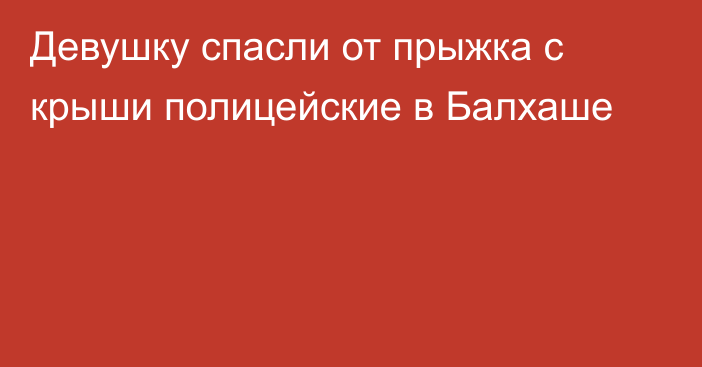 Девушку спасли от прыжка с крыши полицейские в Балхаше