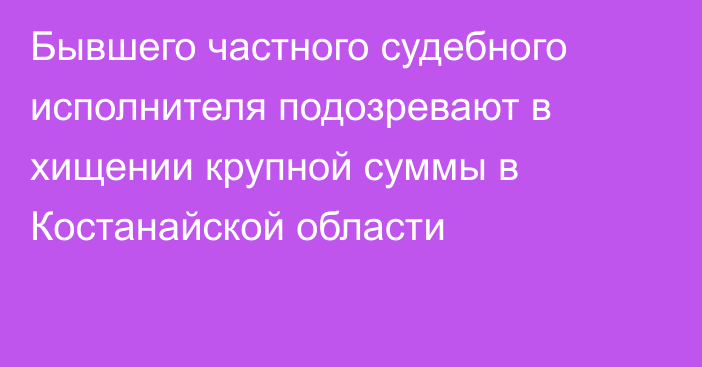 Бывшего частного судебного исполнителя подозревают в хищении крупной суммы в Костанайской области