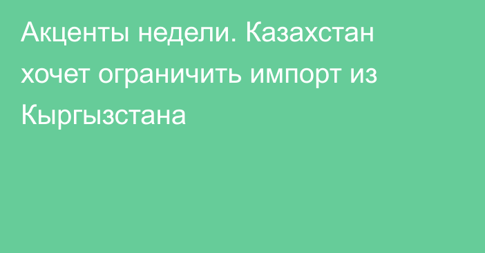 Акценты недели. Казахстан хочет ограничить импорт из Кыргызстана