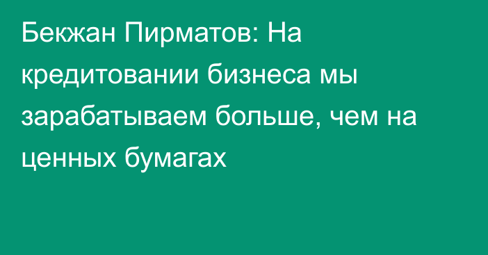 Бекжан Пирматов: На кредитовании бизнеса мы зарабатываем больше, чем на ценных бумагах