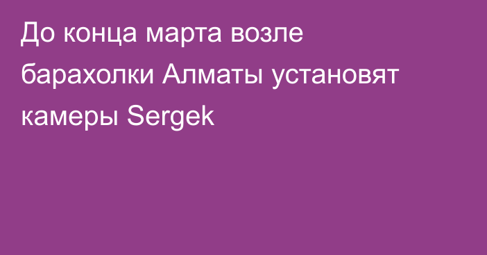 До конца марта возле барахолки Алматы установят камеры Sergek