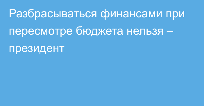 Разбрасываться финансами при пересмотре бюджета нельзя – президент