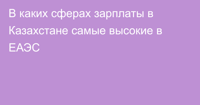 В каких сферах зарплаты в Казахстане самые высокие в ЕАЭС