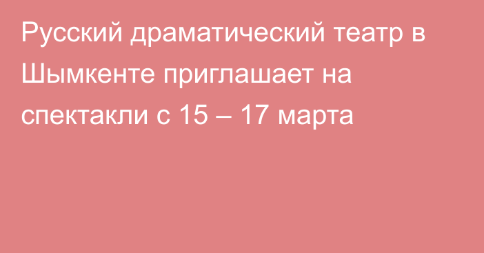 Русский драматический театр в Шымкенте приглашает  на спектакли  с 15 – 17 марта