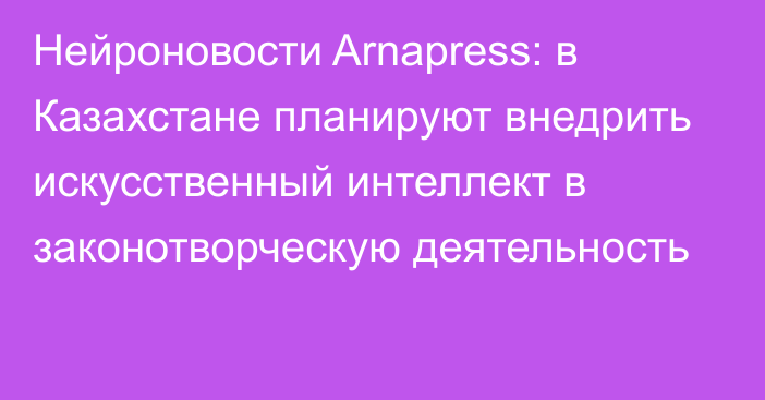 Нейроновости Arnapress: в Казахстане планируют внедрить искусственный интеллект в законотворческую деятельность