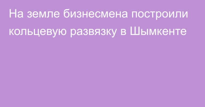 На земле бизнесмена построили кольцевую развязку в Шымкенте