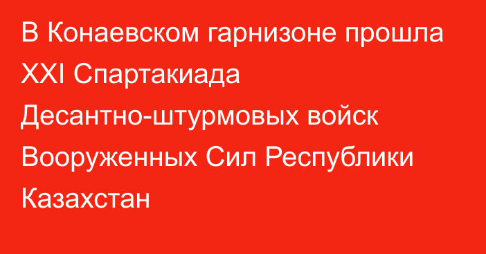 В Конаевском гарнизоне прошла XXI Спартакиада Десантно-штурмовых войск Вооруженных Сил Республики Казахстан