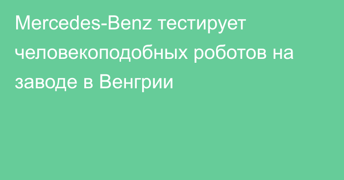 Mercedes-Benz тестирует человекоподобных роботов на заводе в Венгрии