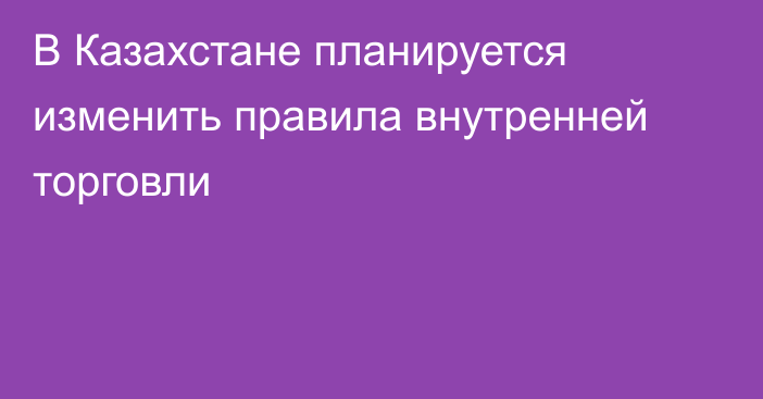 В Казахстане планируется изменить правила внутренней торговли