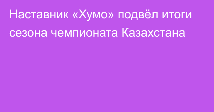 Наставник «Хумо» подвёл итоги сезона чемпионата Казахстана