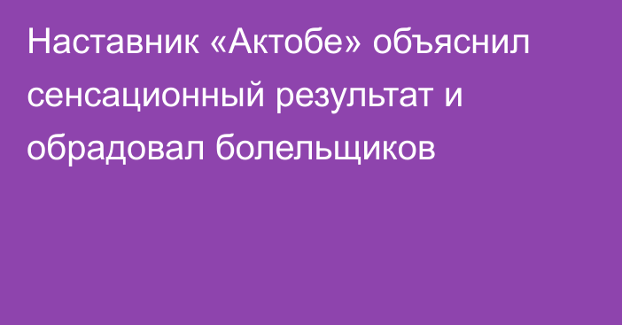 Наставник «Актобе» объяснил сенсационный результат и обрадовал болельщиков