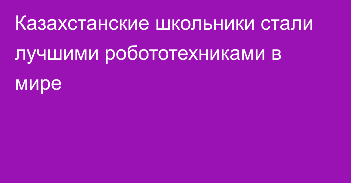 Казахстанские школьники стали лучшими робототехниками в мире