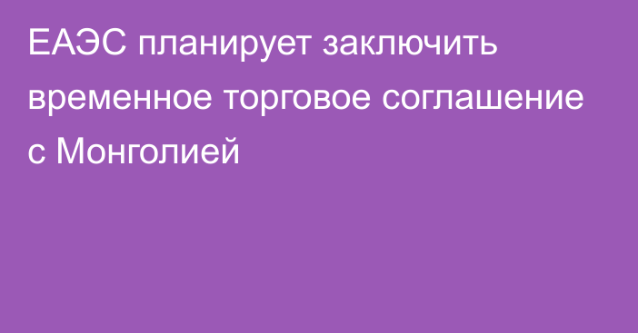 ЕАЭС планирует заключить временное торговое соглашение с Монголией