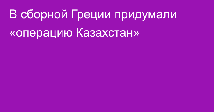 В сборной Греции придумали «операцию Казахстан»