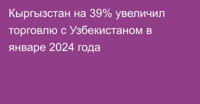 Кыргызстан на 39% увеличил торговлю с Узбекистаном в январе 2024 года