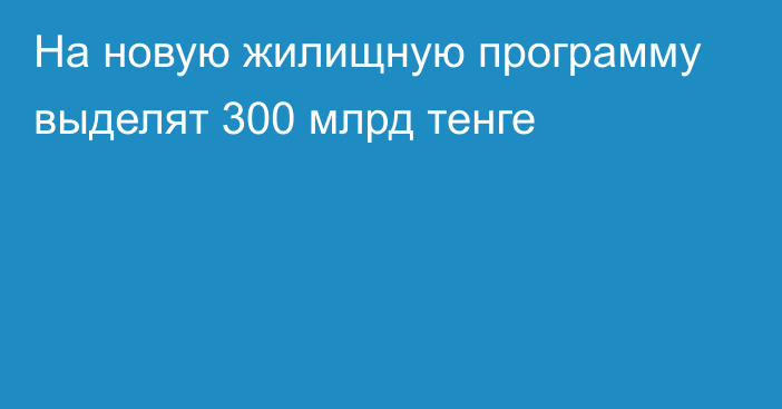 На новую жилищную программу выделят 300 млрд тенге