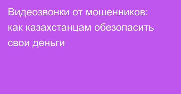 Видеозвонки от мошенников: как казахстанцам обезопасить свои деньги