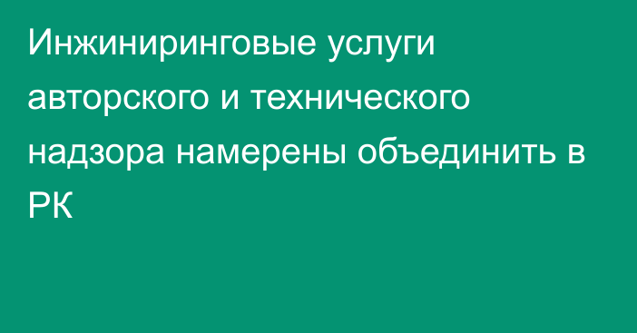 Инжиниринговые услуги авторского и технического надзора намерены объединить в РК