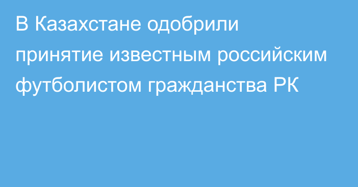 В Казахстане одобрили принятие известным российским футболистом гражданства РК