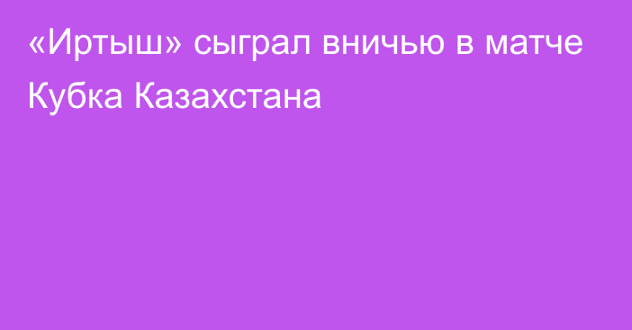 «Иртыш» сыграл вничью в матче Кубка Казахстана