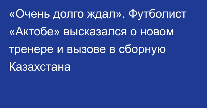 «Очень долго ждал». Футболист «Актобе» высказался о новом тренере и вызове в сборную Казахстана