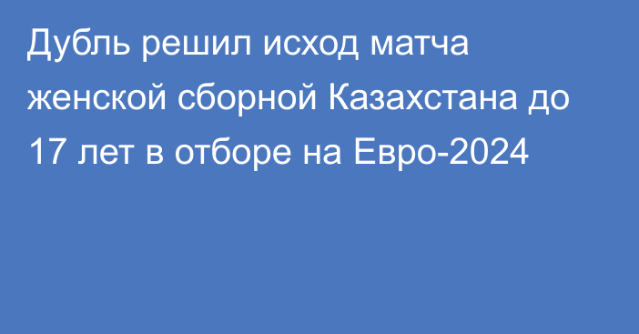 Дубль решил исход матча женской сборной Казахстана до 17 лет в отборе на Евро-2024