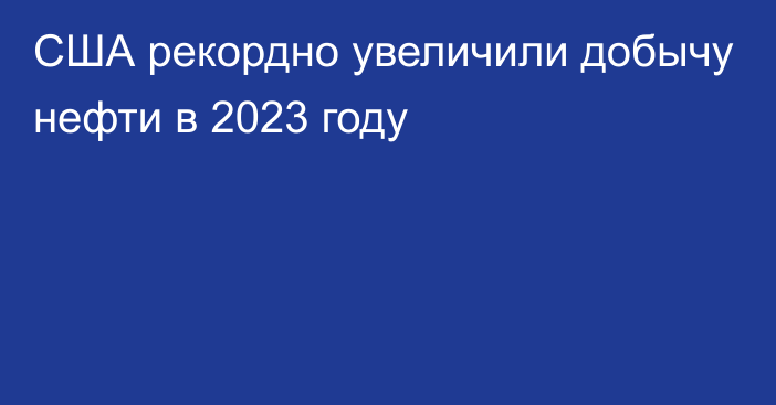 США рекордно увеличили добычу нефти в 2023 году