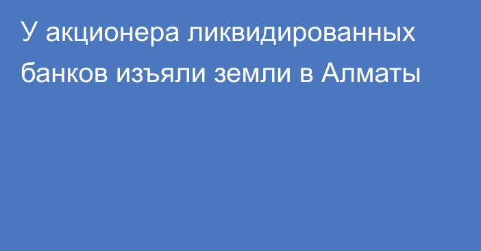 У акционера ликвидированных банков изъяли земли в Алматы