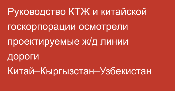 Руководство КТЖ и китайской госкорпорации осмотрели проектируемые ж/д линии дороги Китай–Кыргызстан–Узбекистан