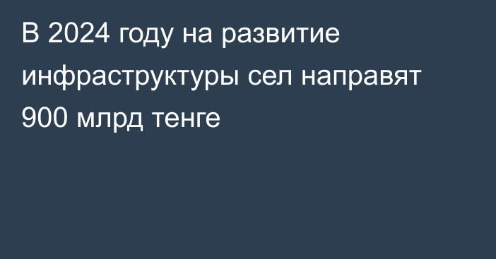 В 2024 году на развитие инфраструктуры сел направят 900 млрд тенге