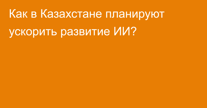 Как в Казахстане планируют  ускорить развитие ИИ?