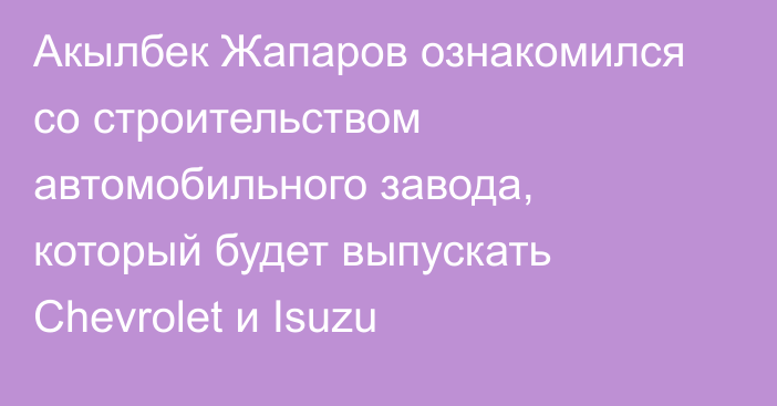 Акылбек Жапаров ознакомился со строительством автомобильного завода, который будет выпускать Chevrolet и Isuzu