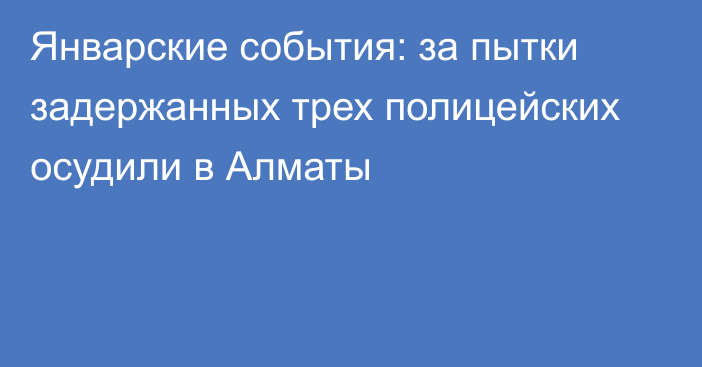 Январские события: за пытки задержанных трех полицейских осудили в Алматы