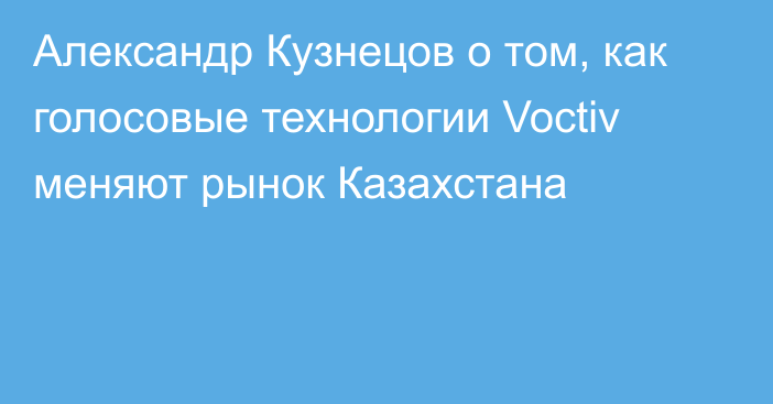 Александр Кузнецов о том, как голосовые технологии Voctiv меняют рынок Казахстана