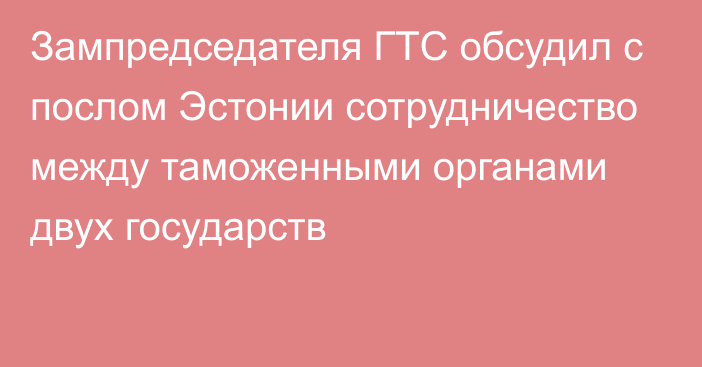 Зампредседателя ГТС обсудил с послом Эстонии сотрудничество между таможенными органами двух государств