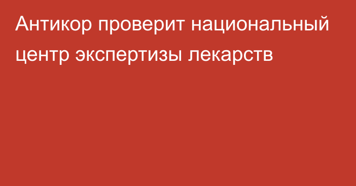 Антикор проверит национальный центр экспертизы лекарств