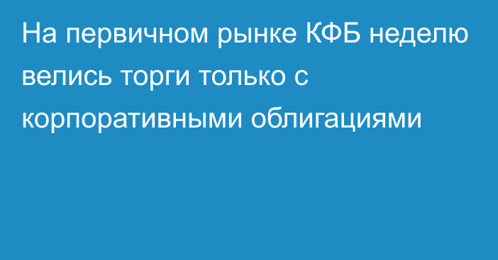 На первичном рынке КФБ неделю велись торги только с корпоративными облигациями