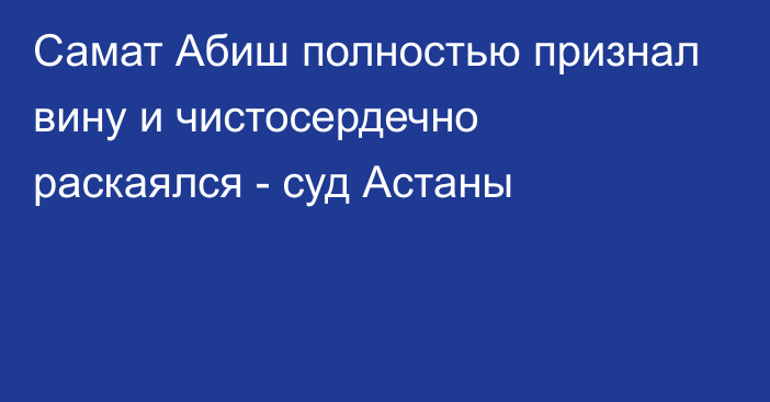 Самат Абиш полностью признал вину и чистосердечно раскаялся - суд Астаны