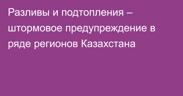 Разливы и подтопления – штормовое предупреждение в ряде регионов Казахстана