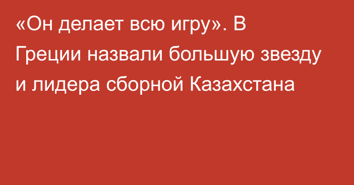 «Он делает всю игру». В Греции назвали большую звезду и лидера сборной Казахстана